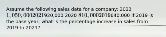 Assume the following sales data for a company: 2022 1,050,000 2021920,000 2020 810,000 2019640,000 If 2019 is the base year, what is the percentage increase in sales from 2019 to 2021?