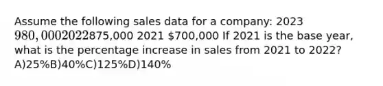 Assume the following sales data for a company: 2023 980,000 2022875,000 2021 700,000 If 2021 is the base year, what is the percentage increase in sales from 2021 to 2022?A)25%B)40%C)125%D)140%