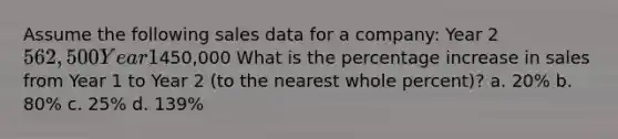 Assume the following sales data for a company: Year 2 562,500 Year 1450,000 What is the percentage increase in sales from Year 1 to Year 2 (to the nearest whole percent)? a. 20% b. 80% c. 25% d. 139%