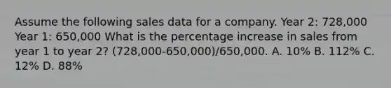 Assume the following sales data for a company. Year 2: 728,000 Year 1: 650,000 What is the percentage increase in sales from year 1 to year 2? (728,000-650,000)/650,000. A. 10% B. 112% C. 12% D. 88%