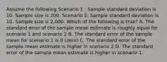 Assume the following Scenario 1 : Sample standard deviation is 10. Sample size is 200. Scenario 2: Sample standard deviation is 10. Sample size is 2,000. Which of the following is true? A. The standard error of the sample mean estimate is roughly equal for scenario 1 and scenario 2 B. The standard error of the sample mean for scenario 1 is 0 (zero) C. The standard error of the sample mean estimate is higher in scenario 2 D. The standard error of the sample mean estimate is higher in scenario 1.