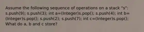 Assume the following sequence of operations on a stack "s": s.push(9); s.push(3); int a=(Integer)s.pop(); s.push(4); int b=(Integer)s.pop(); s.push(2); s.push(7); int c=(Integer)s.pop(); What do a, b and c store?