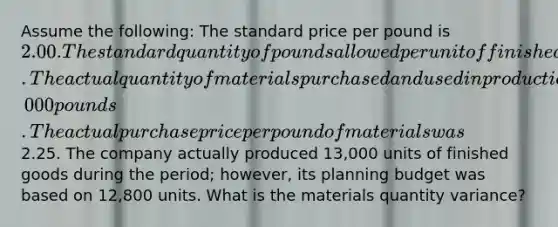 Assume the following: The standard price per pound is 2.00. The standard quantity of pounds allowed per unit of finished goods is 4 pounds. The actual quantity of materials purchased and used in production is 50,000 pounds. The actual purchase price per pound of materials was2.25. The company actually produced 13,000 units of finished goods during the period; however, its planning budget was based on 12,800 units. What is the materials quantity variance?