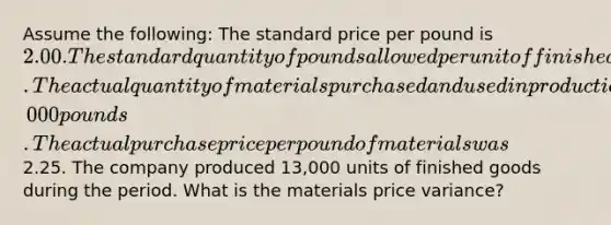 Assume the following: The standard price per pound is 2.00. The standard quantity of pounds allowed per unit of finished goods is 4 pounds. The actual quantity of materials purchased and used in production is 50,000 pounds. The actual purchase price per pound of materials was2.25. The company produced 13,000 units of finished goods during the period. What is the materials price variance?