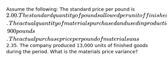 Assume the following: The standard price per pound is 2.00. The standard quantity of pounds allowed per unit of finished goods is 4 pounds. The actual quantity of materials purchased and used in production is 50,900 pounds. The actual purchase price per pound of materials was2.35. The company produced 13,000 units of finished goods during the period. What is the materials price variance?