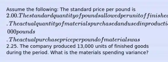 Assume the following: The standard price per pound is 2.00. The standard quantity of pounds allowed per unit of finished goods is 4 pounds. The actual quantity of materials purchased and used in production is 50,000 pounds. The actual purchase price per pound of materials was2.25. The company produced 13,000 units of finished goods during the period. What is the materials spending variance?