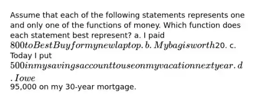 Assume that each of the following statements represents one and only one of the functions of money. Which function does each statement best represent? a. I paid 800 to Best Buy for my new laptop. b. My bag is worth20. c. Today I put 500 in my savings account to use on my vacation next year. d. I owe95,000 on my 30-year mortgage.