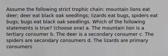 Assume the following strict trophic chain: mountain lions eat deer; deer eat black oak seedlings; lizards eat bugs, spiders eat bugs; bugs eat black oak seedlings. Which of the following statements is true? (choose one) a. The mountain lion is a tertiary consumer b. The deer is a secondary consumer c. The spiders are secondary consumers d. The lizards are primary consumers