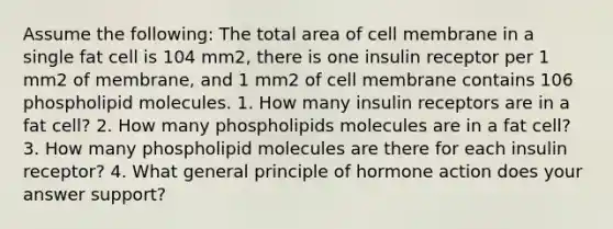 Assume the following: The total area of cell membrane in a single fat cell is 104 mm2, there is one insulin receptor per 1 mm2 of membrane, and 1 mm2 of cell membrane contains 106 phospholipid molecules. 1. How many insulin receptors are in a fat cell? 2. How many phospholipids molecules are in a fat cell? 3. How many phospholipid molecules are there for each insulin receptor? 4. What general principle of hormone action does your answer support?