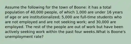 Assume the following for the town of Boone: it has a total population of 40,000 people, of which 1,000 are under 16 years of age or are institutionalized; 5,000 are full-time students who are not employed and are not seeking work; and 30,000 are employed. The rest of the people are out of work but have been actively seeking work within the past four weeks.What is Boone's unemployment rate?