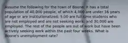 Assume the following for the town of Boone: It has a total population of 40,000 people, of which 4,000 are under 16 years of age or are institutionalized; 5,00 are full-time students who are not employed and are not seeking work; and 30,000 are employed. The rest of the people are out of work but have been actively seeking work within the past four weeks. What is Boone's unemployment rate?