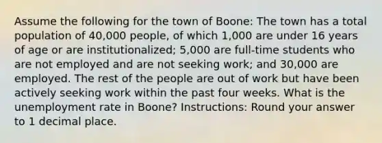 Assume the following for the town of Boone: The town has a total population of 40,000 people, of which 1,000 are under 16 years of age or are institutionalized; 5,000 are full-time students who are not employed and are not seeking work; and 30,000 are employed. The rest of the people are out of work but have been actively seeking work within the past four weeks. What is the unemployment rate in Boone? Instructions: Round your answer to 1 decimal place.