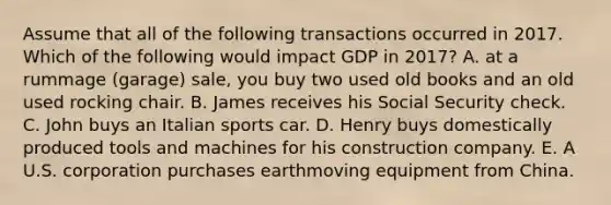 Assume that all of the following transactions occurred in 2017. Which of the following would impact GDP in 2017? A. at a rummage (garage) sale, you buy two used old books and an old used rocking chair. B. James receives his Social Security check. C. John buys an Italian sports car. D. Henry buys domestically produced tools and machines for his construction company. E. A U.S. corporation purchases earthmoving equipment from China.