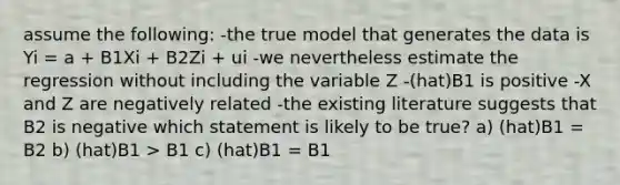 assume the following: -the true model that generates the data is Yi = a + B1Xi + B2Zi + ui -we nevertheless estimate the regression without including the variable Z -(hat)B1 is positive -X and Z are negatively related -the existing literature suggests that B2 is negative which statement is likely to be true? a) (hat)B1 = B2 b) (hat)B1 > B1 c) (hat)B1 = B1