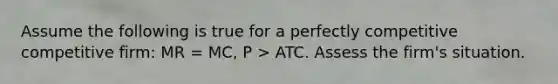 Assume the following is true for a perfectly competitive competitive firm: MR = MC, P > ATC. Assess the firm's situation.