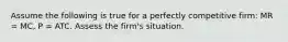 Assume the following is true for a perfectly competitive firm: MR = MC, P = ATC. Assess the firm's situation.