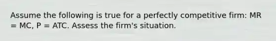 Assume the following is true for a perfectly competitive firm: MR = MC, P = ATC. Assess the firm's situation.