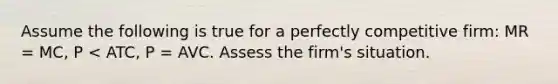 Assume the following is true for a perfectly competitive firm: MR = MC, P < ATC, P = AVC. Assess the firm's situation.