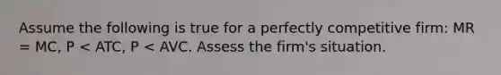 Assume the following is true for a perfectly competitive firm: MR = MC, P < ATC, P < AVC. Assess the firm's situation.