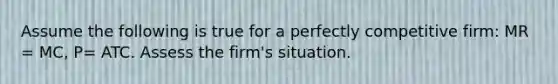 Assume the following is true for a perfectly competitive firm: MR = MC, P= ATC. Assess the firm's situation.