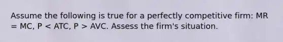 Assume the following is true for a perfectly competitive firm: MR = MC, P AVC. Assess the firm's situation.