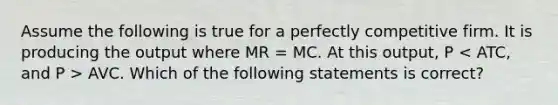 Assume the following is true for a perfectly competitive firm. It is producing the output where MR = MC. At this output, P AVC. Which of the following statements is correct?