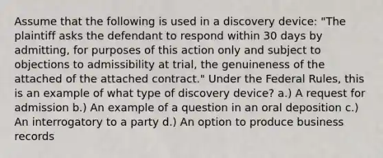 Assume that the following is used in a discovery device: "The plaintiff asks the defendant to respond within 30 days by admitting, for purposes of this action only and subject to objections to admissibility at trial, the genuineness of the attached of the attached contract." Under the Federal Rules, this is an example of what type of discovery device? a.) A request for admission b.) An example of a question in an oral deposition c.) An interrogatory to a party d.) An option to produce business records