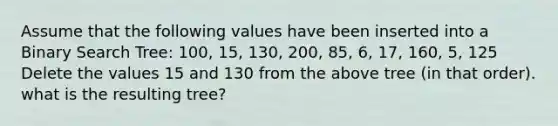 Assume that the following values have been inserted into a Binary Search Tree: 100, 15, 130, 200, 85, 6, 17, 160, 5, 125 Delete the values 15 and 130 from the above tree (in that order). what is the resulting tree?