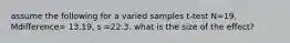 assume the following for a varied samples t-test N=19, Mdifference= 13.19, s =22.3. what is the size of the effect?