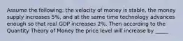 Assume the following: the velocity of money is stable, the money supply increases 5%, and at the same time technology advances enough so that real GDP increases 2%. Then according to the Quantity Theory of Money the price level will increase by _____