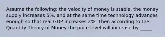 Assume the following: the velocity of money is stable, the money supply increases 5%, and at the same time technology advances enough so that real GDP increases 2%. Then according to the Quantity Theory of Money the price level will increase by _____