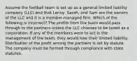 Assume the football team is set up as a general limited liability company (LLC) and that Lenny, Sarah, and Sam are the owners of the LLC and it is a member-managed firm. Which of the following is incorrect? The profits from the team would pass through to the partners unless the LLC chooses to be taxed as a corporation. If any of the members were to act in the management of the team, they would lose their limited liability. Distribution of the profit among the partners is set by statute. The company must be formed through compliance with state statutes.