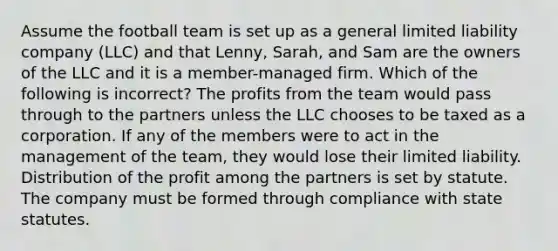 Assume the football team is set up as a general limited liability company (LLC) and that Lenny, Sarah, and Sam are the owners of the LLC and it is a member-managed firm. Which of the following is incorrect? The profits from the team would pass through to the partners unless the LLC chooses to be taxed as a corporation. If any of the members were to act in the management of the team, they would lose their limited liability. Distribution of the profit among the partners is set by statute. The company must be formed through compliance with state statutes.