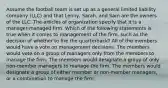 Assume the football team is set up as a general limited liability company (LLC) and that Lenny, Sarah, and Sam are the owners of the LLC. The articles of organization specify that it is a manager-managed firm. Which of the following statements is true when it comes to management of the firm, such as the decision of whether to fire the quarterback? All of the members would have a vote on management decisions. The members would vote on a group of managers only from the members to manage the firm. The members would designate a group of only non-member managers to manage the firm. The members would designate a group of either member or non-member managers, or a combination to manage the firm.