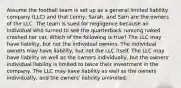 Assume the football team is set up as a general limited liability company (LLC) and that Lenny, Sarah, and Sam are the owners of the LLC. The team is sued for negligence because an individual who turned to see the quarterback running naked crashed her car. Which of the following is true? The LLC may have liability, but not the individual owners. The individual owners may have liability, but not the LLC itself. The LLC may have liability as well as the owners individually, but the owners' individual liability is limited to twice their investment in the company. The LLC may have liability as well as the owners individually, and the owners' liability unlimited.