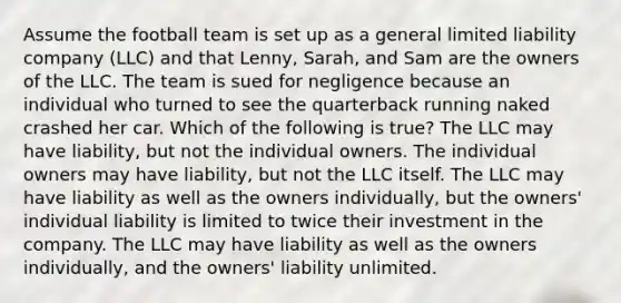 Assume the football team is set up as a general limited liability company (LLC) and that Lenny, Sarah, and Sam are the owners of the LLC. The team is sued for negligence because an individual who turned to see the quarterback running naked crashed her car. Which of the following is true? The LLC may have liability, but not the individual owners. The individual owners may have liability, but not the LLC itself. The LLC may have liability as well as the owners individually, but the owners' individual liability is limited to twice their investment in the company. The LLC may have liability as well as the owners individually, and the owners' liability unlimited.