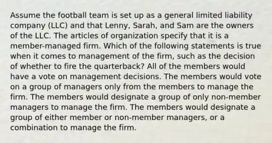 Assume the football team is set up as a general limited liability company (LLC) and that Lenny, Sarah, and Sam are the owners of the LLC. The articles of organization specify that it is a member-managed firm. Which of the following statements is true when it comes to management of the firm, such as the decision of whether to fire the quarterback? All of the members would have a vote on management decisions. The members would vote on a group of managers only from the members to manage the firm. The members would designate a group of only non-member managers to manage the firm. The members would designate a group of either member or non-member managers, or a combination to manage the firm.