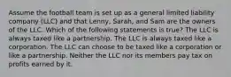 Assume the football team is set up as a general limited liability company (LLC) and that Lenny, Sarah, and Sam are the owners of the LLC. Which of the following statements is true? The LLC is always taxed like a partnership. The LLC is always taxed like a corporation. The LLC can choose to be taxed like a corporation or like a partnership. Neither the LLC nor its members pay tax on profits earned by it.