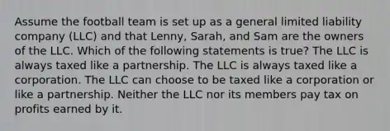 Assume the football team is set up as a general limited liability company (LLC) and that Lenny, Sarah, and Sam are the owners of the LLC. Which of the following statements is true? The LLC is always taxed like a partnership. The LLC is always taxed like a corporation. The LLC can choose to be taxed like a corporation or like a partnership. Neither the LLC nor its members pay tax on profits earned by it.