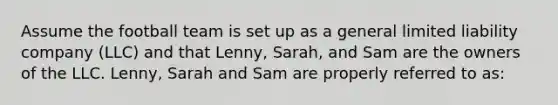 Assume the football team is set up as a general limited liability company (LLC) and that Lenny, Sarah, and Sam are the owners of the LLC. Lenny, Sarah and Sam are properly referred to as: