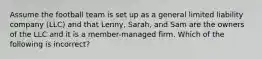 Assume the football team is set up as a general limited liability company (LLC) and that Lenny, Sarah, and Sam are the owners of the LLC and it is a member-managed firm. Which of the following is incorrect?