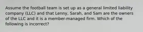 Assume the football team is set up as a general limited liability company (LLC) and that Lenny, Sarah, and Sam are the owners of the LLC and it is a member-managed firm. Which of the following is incorrect?