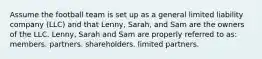 Assume the football team is set up as a general limited liability company (LLC) and that Lenny, Sarah, and Sam are the owners of the LLC. Lenny, Sarah and Sam are properly referred to as: members. partners. shareholders. limited partners.