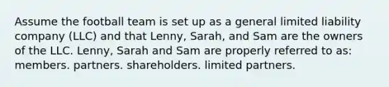 Assume the football team is set up as a general limited liability company (LLC) and that Lenny, Sarah, and Sam are the owners of the LLC. Lenny, Sarah and Sam are properly referred to as: members. partners. shareholders. limited partners.