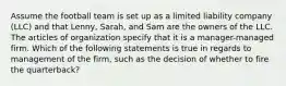 Assume the football team is set up as a limited liability company (LLC) and that Lenny, Sarah, and Sam are the owners of the LLC. The articles of organization specify that it is a manager-managed firm. Which of the following statements is true in regards to management of the firm, such as the decision of whether to fire the quarterback?