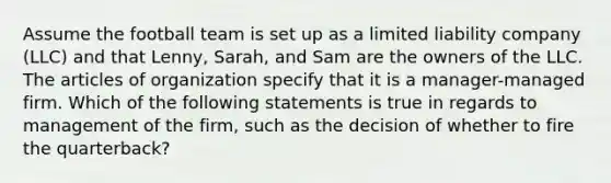 Assume the football team is set up as a limited liability company (LLC) and that Lenny, Sarah, and Sam are the owners of the LLC. The articles of organization specify that it is a manager-managed firm. Which of the following statements is true in regards to management of the firm, such as the decision of whether to fire the quarterback?