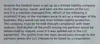 Assume the football team is set up as a limited liability company (LLC), that Lenny, Sarah, and Sam are the owners of the LLC, and it is a member-managed firm. Which of the following is incorrect? If any of the members were to act as a manager of the business, they would not lose their limited liability protection. The company must be formed through compliance with state statutes. Distribution of the profit among the partners would be determined by statute, even if it was spelled out in the LLC agreement. The profits from the team would pass through to the partners unless the LLC chooses to be taxed as a corporation.