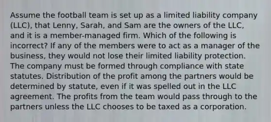 Assume the football team is set up as a limited liability company (LLC), that Lenny, Sarah, and Sam are the owners of the LLC, and it is a member-managed firm. Which of the following is incorrect? If any of the members were to act as a manager of the business, they would not lose their limited liability protection. The company must be formed through compliance with state statutes. Distribution of the profit among the partners would be determined by statute, even if it was spelled out in the LLC agreement. The profits from the team would pass through to the partners unless the LLC chooses to be taxed as a corporation.