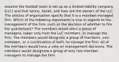 Assume the football team is set up as a limited liability company (LLC) and that Lenny, Sarah, and Sam are the owners of the LLC. The articles of organization specify that it is a member-managed firm. Which of the following statements is true in regards to the management of the firm, such as the decision of whether to fire the quarterback? The members would elect a group of managers, taken only from the LLC members, to manage the firm. The members would designate a group of members, non-members, or a combination of both, to manage the firm. All of the members would have a vote on management decisions. The members would designate a group of only non-member managers to manage the firm.