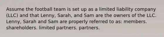 Assume the football team is set up as a limited liability company (LLC) and that Lenny, Sarah, and Sam are the owners of the LLC. Lenny, Sarah and Sam are properly referred to as: members. shareholders. limited partners. partners.